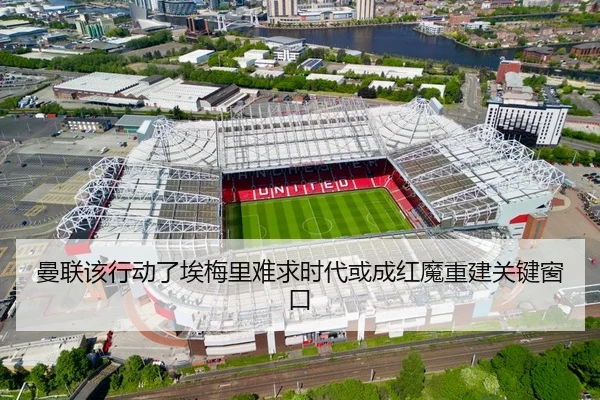曼联该行动了埃梅里难求时代或成红魔重建关键窗口